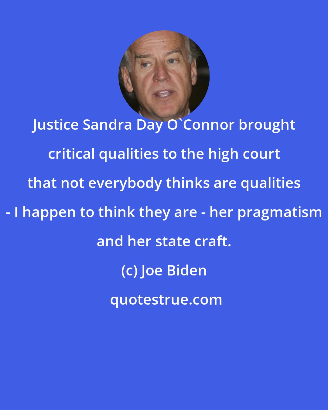 Joe Biden: Justice Sandra Day O'Connor brought critical qualities to the high court that not everybody thinks are qualities - I happen to think they are - her pragmatism and her state craft.