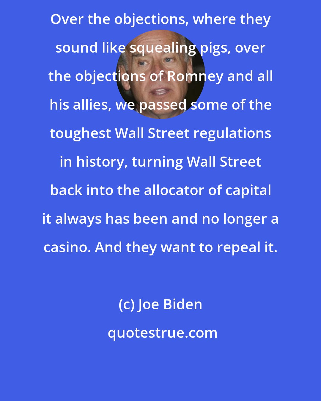 Joe Biden: Over the objections, where they sound like squealing pigs, over the objections of Romney and all his allies, we passed some of the toughest Wall Street regulations in history, turning Wall Street back into the allocator of capital it always has been and no longer a casino. And they want to repeal it.