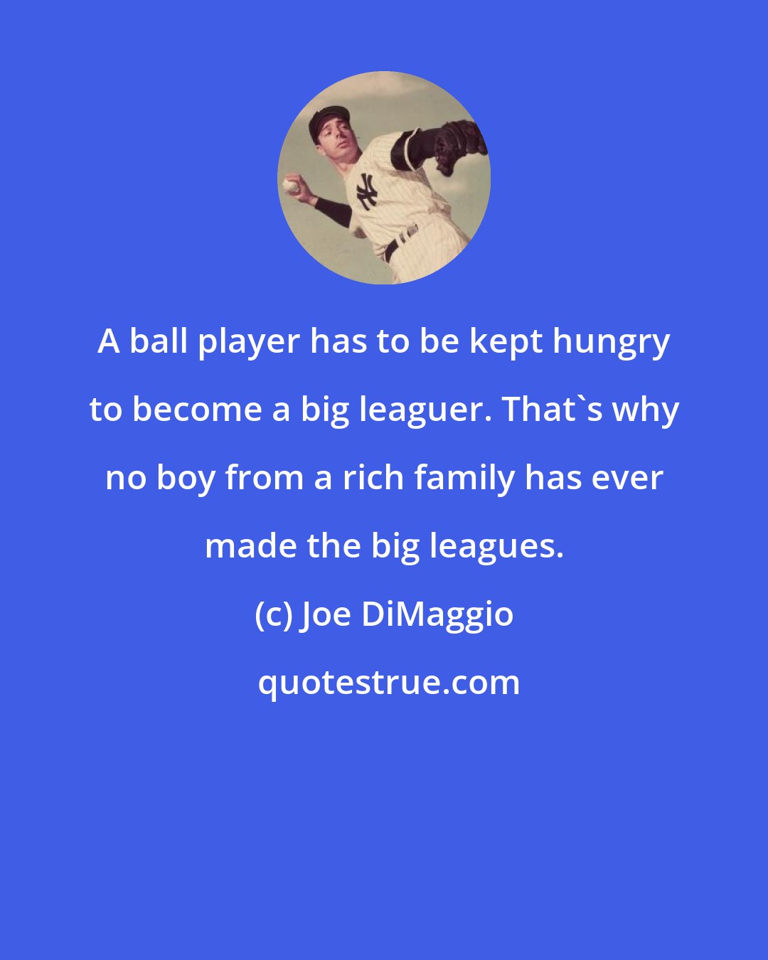 Joe DiMaggio: A ball player has to be kept hungry to become a big leaguer. That's why no boy from a rich family has ever made the big leagues.