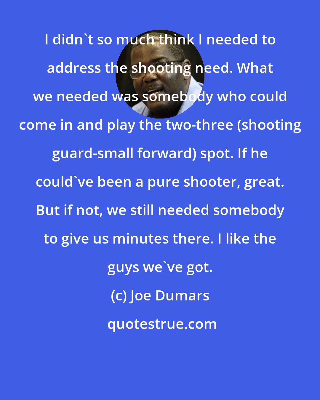 Joe Dumars: I didn't so much think I needed to address the shooting need. What we needed was somebody who could come in and play the two-three (shooting guard-small forward) spot. If he could've been a pure shooter, great. But if not, we still needed somebody to give us minutes there. I like the guys we've got.