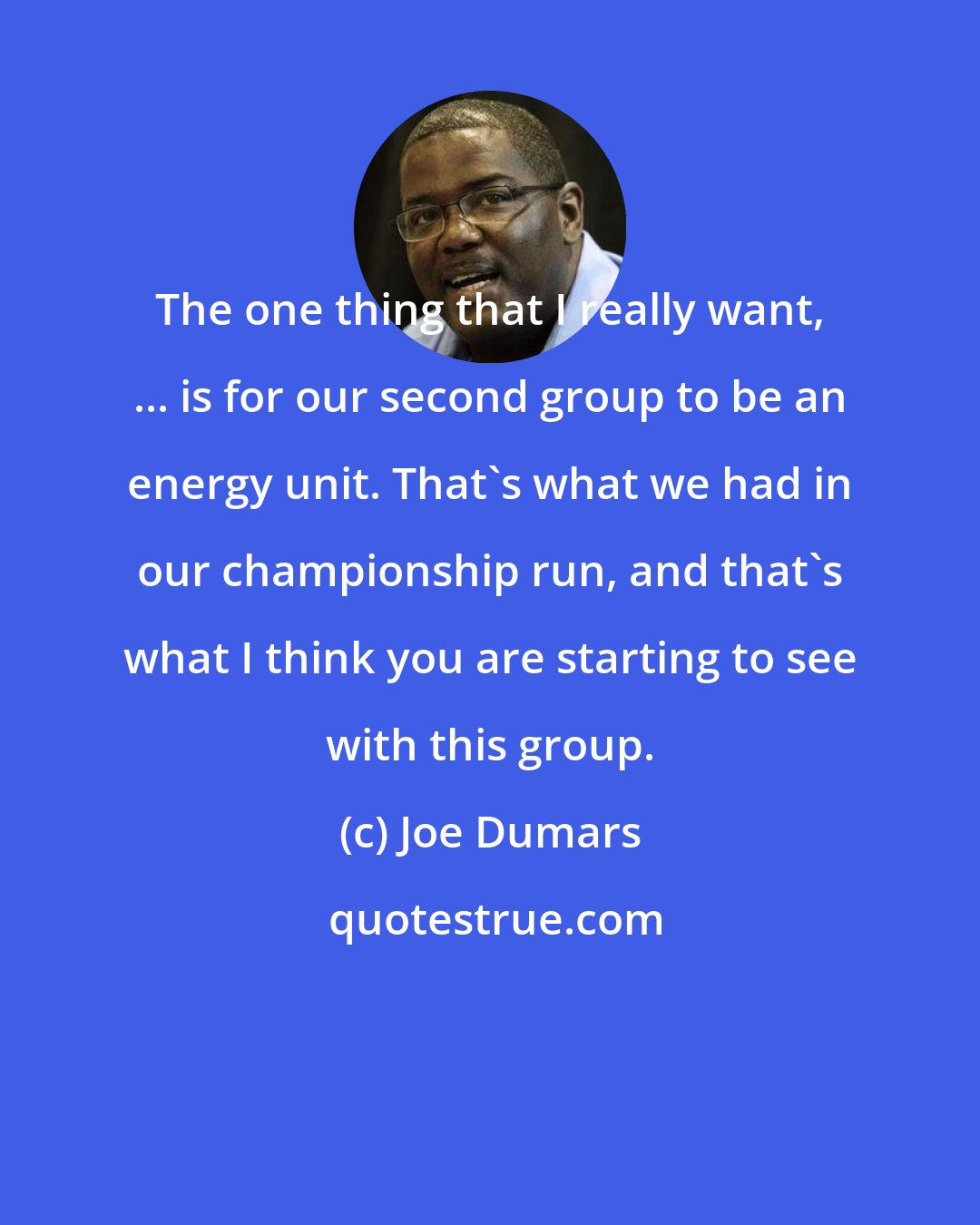 Joe Dumars: The one thing that I really want, ... is for our second group to be an energy unit. That's what we had in our championship run, and that's what I think you are starting to see with this group.