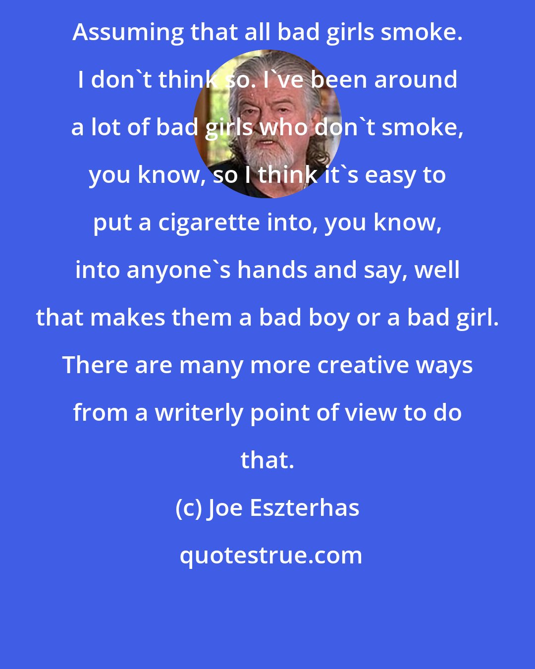 Joe Eszterhas: Assuming that all bad girls smoke. I don't think so. I've been around a lot of bad girls who don't smoke, you know, so I think it's easy to put a cigarette into, you know, into anyone's hands and say, well that makes them a bad boy or a bad girl. There are many more creative ways from a writerly point of view to do that.