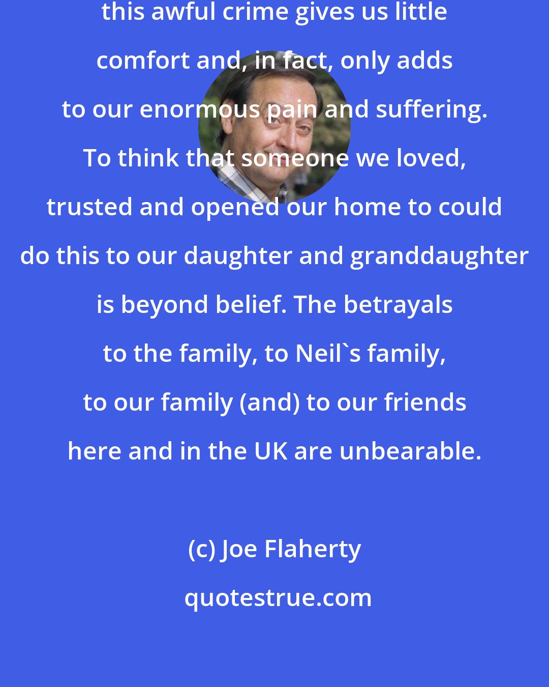 Joe Flaherty: Seeing Neil Entwistle accused of this awful crime gives us little comfort and, in fact, only adds to our enormous pain and suffering. To think that someone we loved, trusted and opened our home to could do this to our daughter and granddaughter is beyond belief. The betrayals to the family, to Neil's family, to our family (and) to our friends here and in the UK are unbearable.