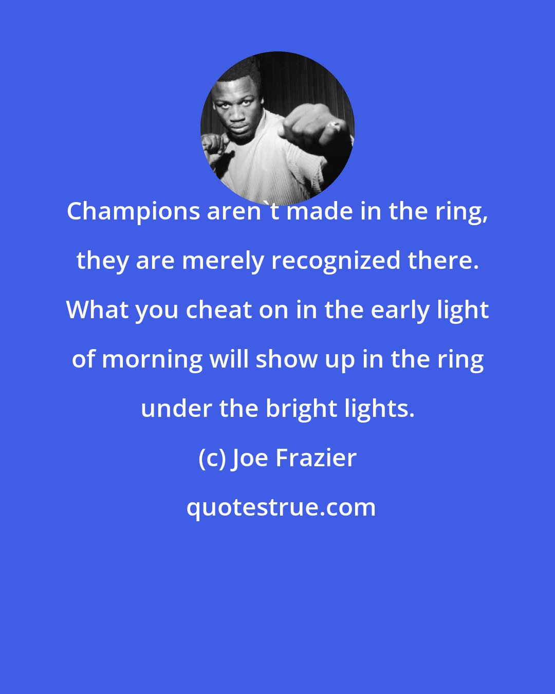Joe Frazier: Champions aren't made in the ring, they are merely recognized there. What you cheat on in the early light of morning will show up in the ring under the bright lights.