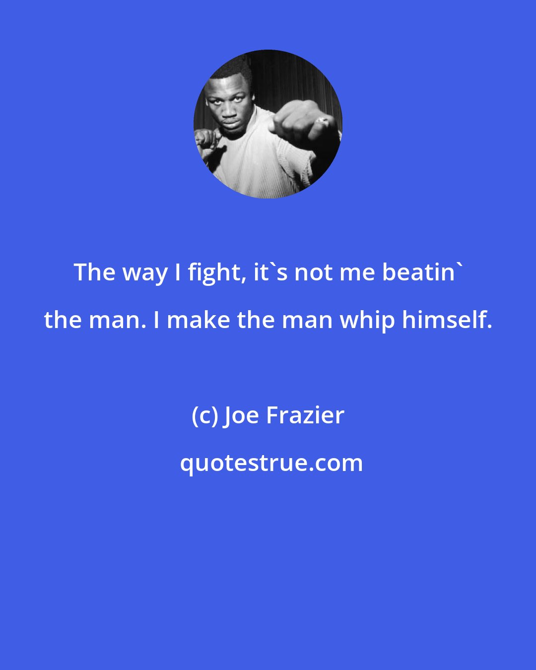Joe Frazier: The way I fight, it's not me beatin' the man. I make the man whip himself.