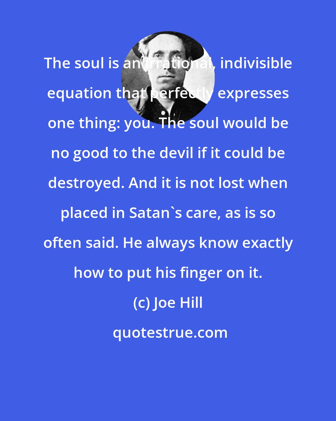 Joe Hill: The soul is an irrational, indivisible equation that perfectly expresses one thing: you. The soul would be no good to the devil if it could be destroyed. And it is not lost when placed in Satan's care, as is so often said. He always know exactly how to put his finger on it.