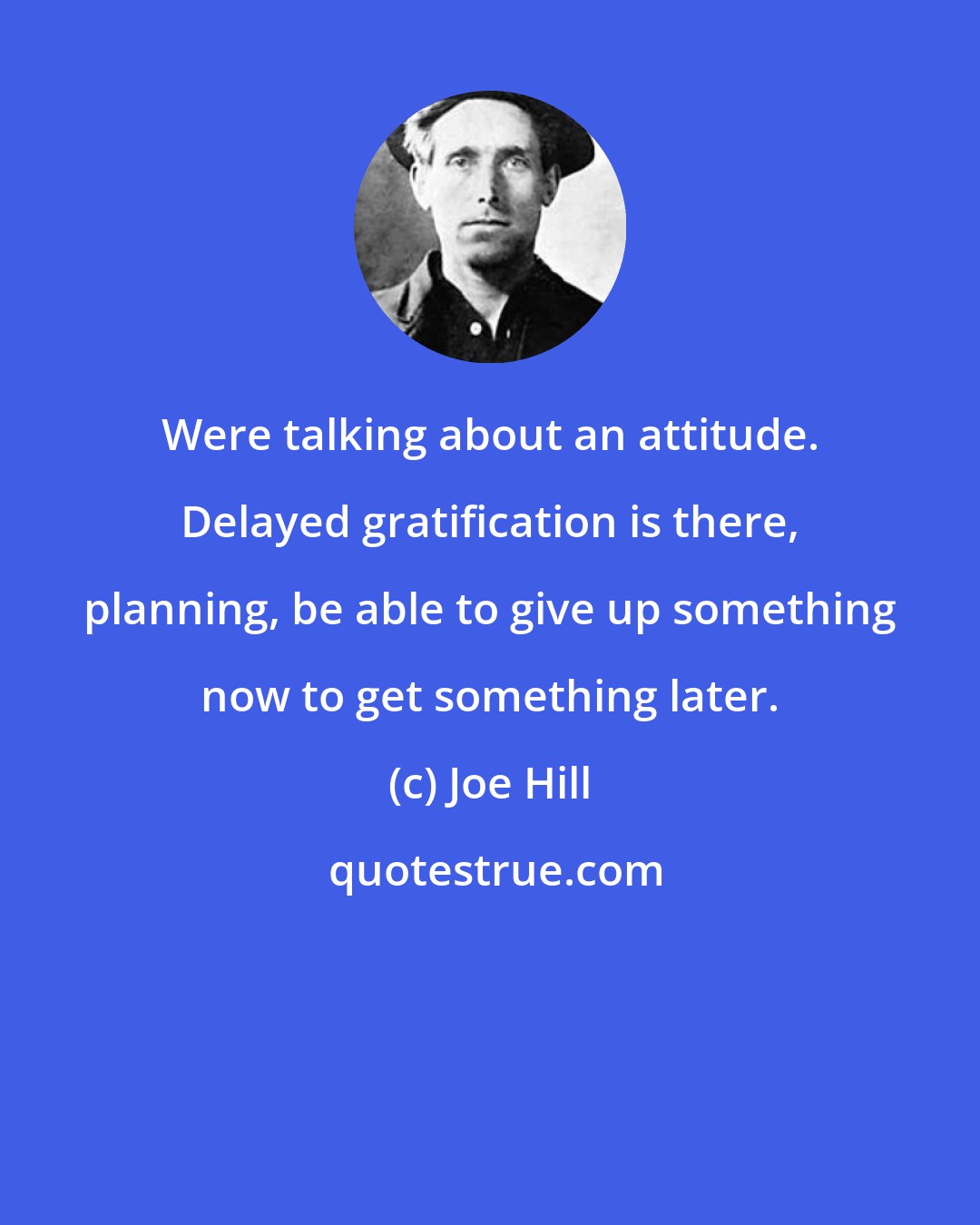 Joe Hill: Were talking about an attitude. Delayed gratification is there, planning, be able to give up something now to get something later.