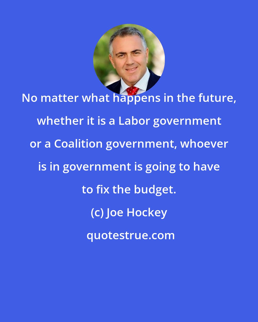 Joe Hockey: No matter what happens in the future, whether it is a Labor government or a Coalition government, whoever is in government is going to have to fix the budget.