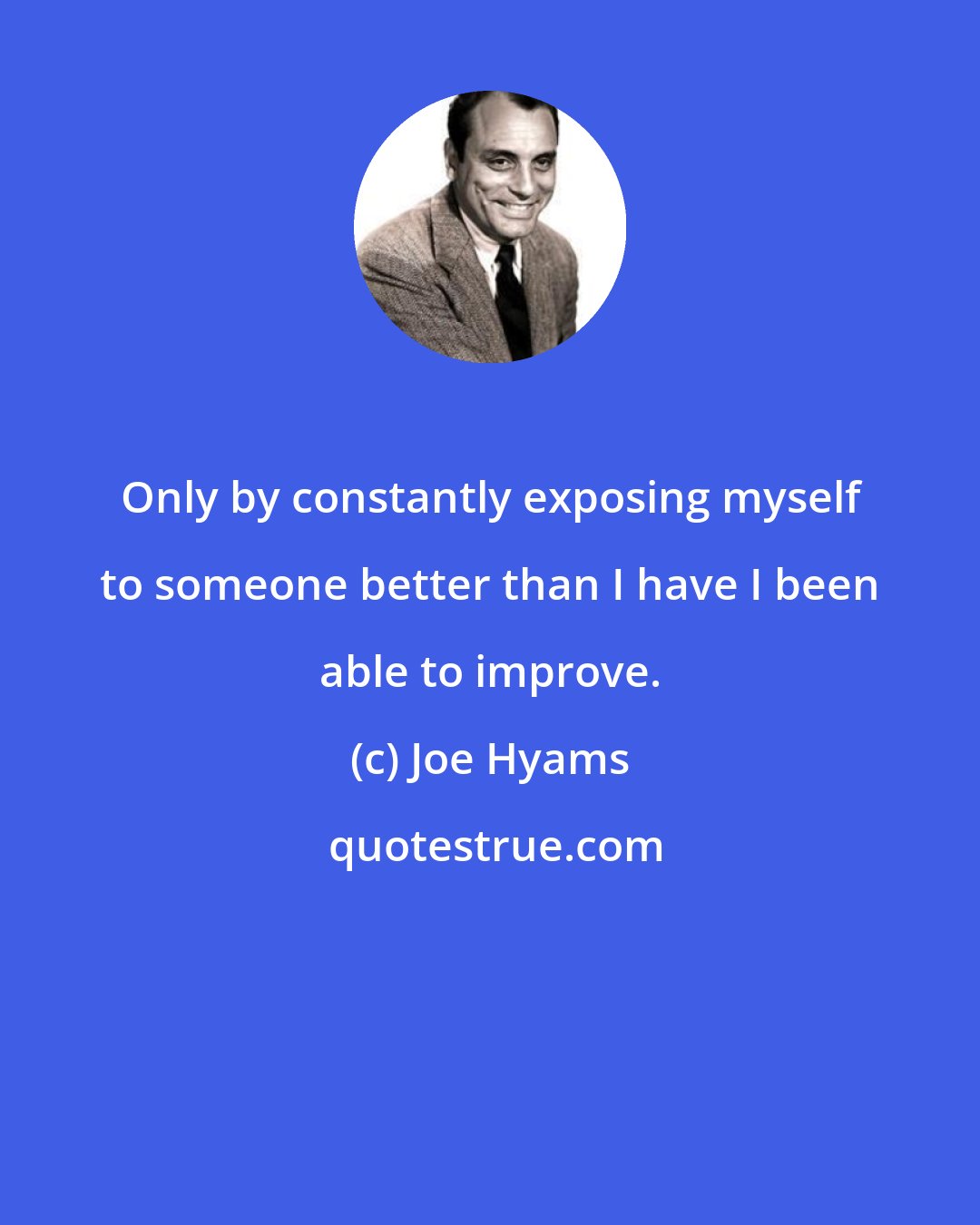 Joe Hyams: Only by constantly exposing myself to someone better than I have I been able to improve.