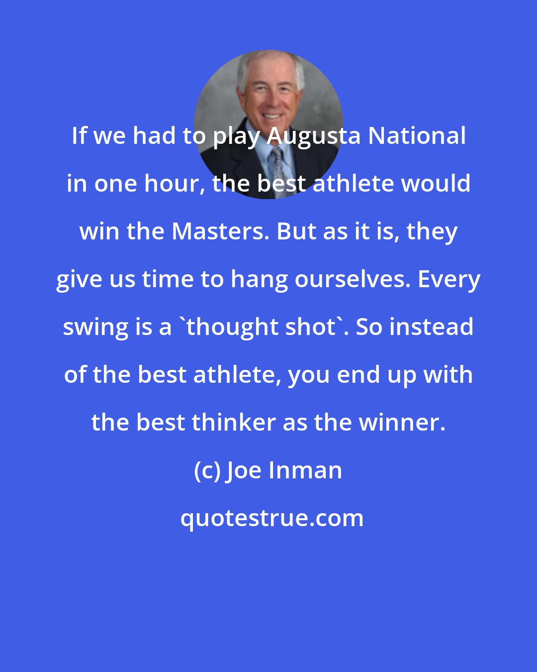 Joe Inman: If we had to play Augusta National in one hour, the best athlete would win the Masters. But as it is, they give us time to hang ourselves. Every swing is a 'thought shot'. So instead of the best athlete, you end up with the best thinker as the winner.