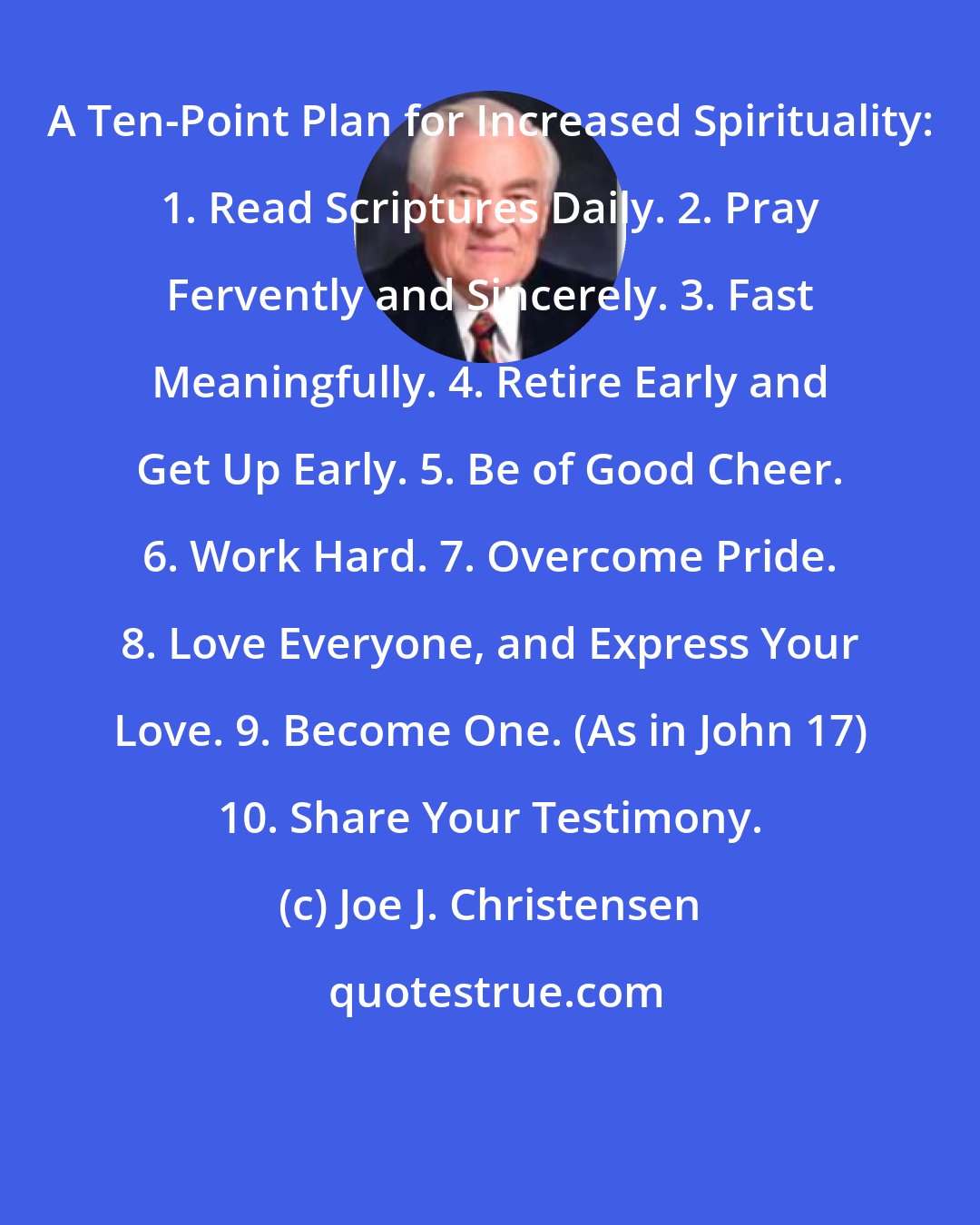 Joe J. Christensen: A Ten-Point Plan for Increased Spirituality: 1. Read Scriptures Daily. 2. Pray Fervently and Sincerely. 3. Fast Meaningfully. 4. Retire Early and Get Up Early. 5. Be of Good Cheer. 6. Work Hard. 7. Overcome Pride. 8. Love Everyone, and Express Your Love. 9. Become One. (As in John 17) 10. Share Your Testimony.