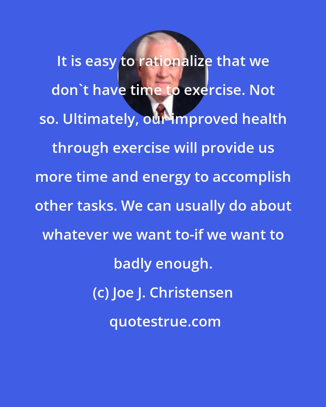 Joe J. Christensen: It is easy to rationalize that we don't have time to exercise. Not so. Ultimately, our improved health through exercise will provide us more time and energy to accomplish other tasks. We can usually do about whatever we want to-if we want to badly enough.