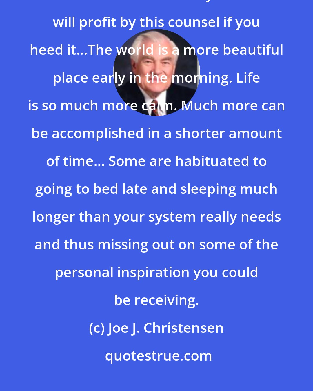 Joe J. Christensen: Some sleep too much...there must be an excellent reason for the injunction to retire and arise early. ...You will profit by this counsel if you heed it...The world is a more beautiful place early in the morning. Life is so much more calm. Much more can be accomplished in a shorter amount of time... Some are habituated to going to bed late and sleeping much longer than your system really needs and thus missing out on some of the personal inspiration you could be receiving.