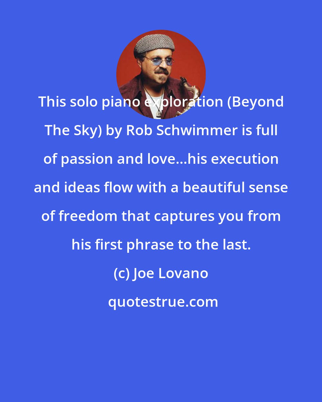 Joe Lovano: This solo piano exploration (Beyond The Sky) by Rob Schwimmer is full of passion and love...his execution and ideas flow with a beautiful sense of freedom that captures you from his first phrase to the last.