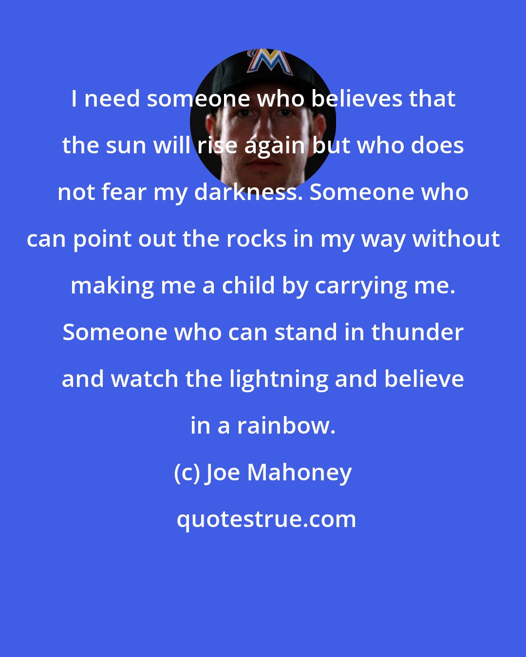 Joe Mahoney: I need someone who believes that the sun will rise again but who does not fear my darkness. Someone who can point out the rocks in my way without making me a child by carrying me. Someone who can stand in thunder and watch the lightning and believe in a rainbow.