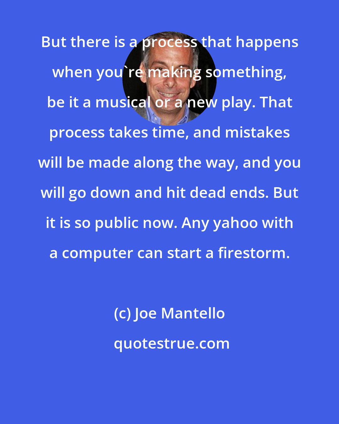 Joe Mantello: But there is a process that happens when you're making something, be it a musical or a new play. That process takes time, and mistakes will be made along the way, and you will go down and hit dead ends. But it is so public now. Any yahoo with a computer can start a firestorm.