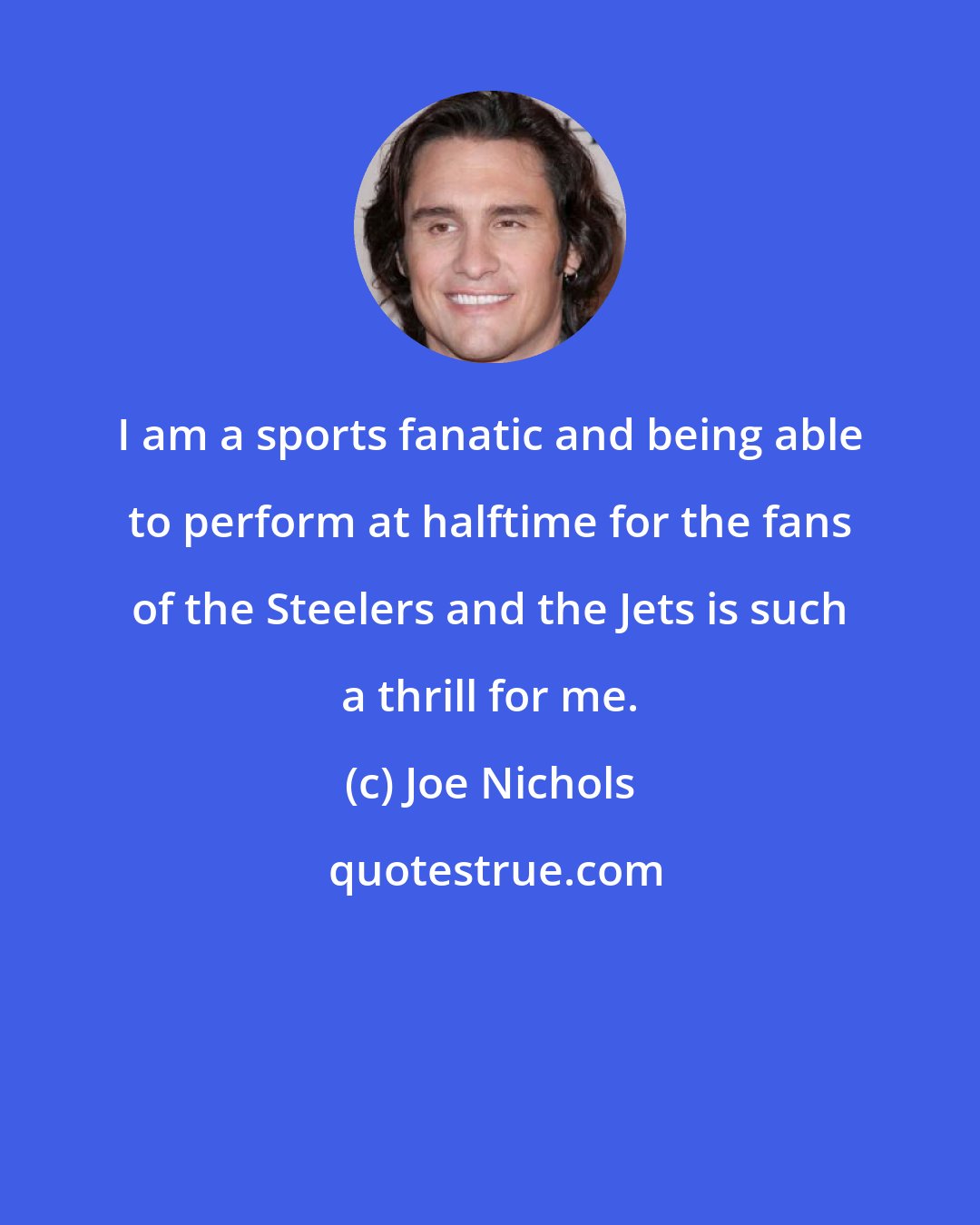 Joe Nichols: I am a sports fanatic and being able to perform at halftime for the fans of the Steelers and the Jets is such a thrill for me.