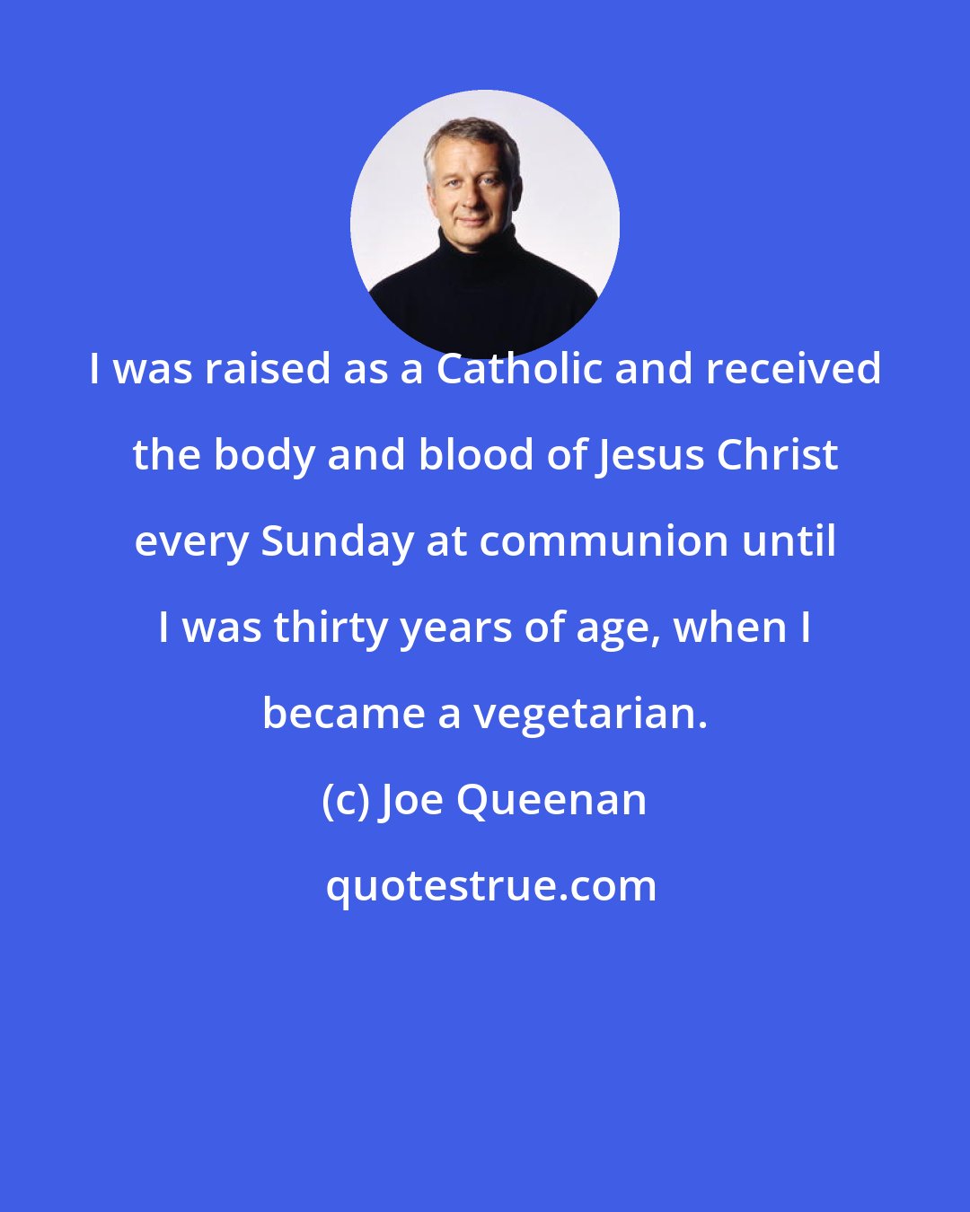 Joe Queenan: I was raised as a Catholic and received the body and blood of Jesus Christ every Sunday at communion until I was thirty years of age, when I became a vegetarian.
