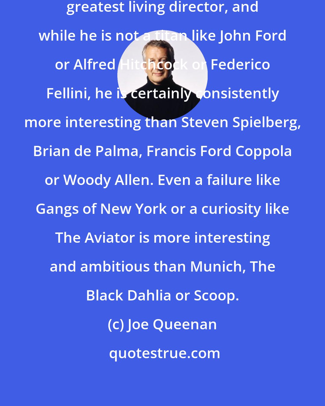 Joe Queenan: Martin Scorcese is probably America's greatest living director, and while he is not a titan like John Ford or Alfred Hitchcock or Federico Fellini, he is certainly consistently more interesting than Steven Spielberg, Brian de Palma, Francis Ford Coppola or Woody Allen. Even a failure like Gangs of New York or a curiosity like The Aviator is more interesting and ambitious than Munich, The Black Dahlia or Scoop.