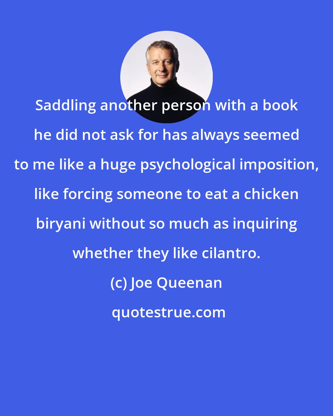 Joe Queenan: Saddling another person with a book he did not ask for has always seemed to me like a huge psychological imposition, like forcing someone to eat a chicken biryani without so much as inquiring whether they like cilantro.
