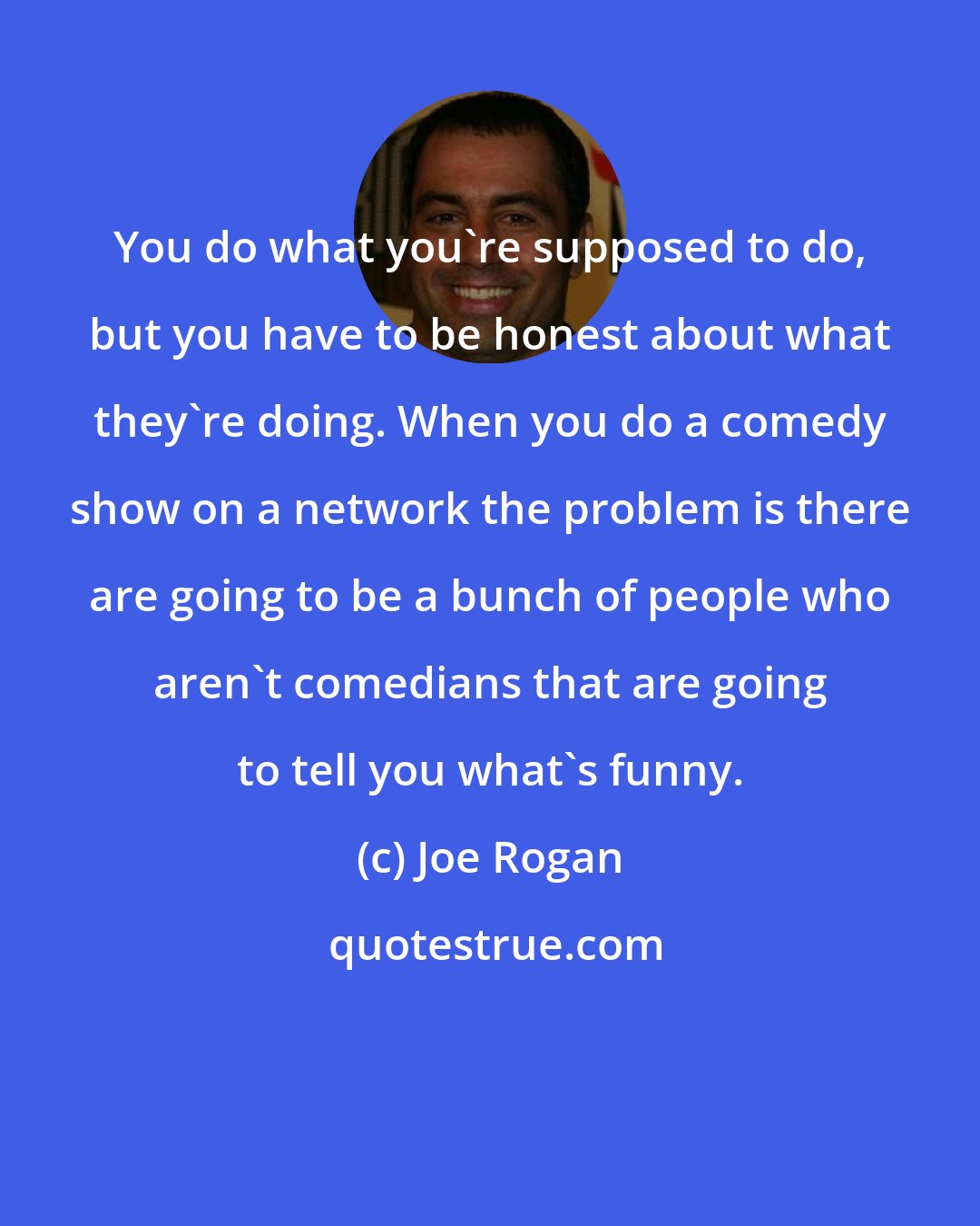 Joe Rogan: You do what you're supposed to do, but you have to be honest about what they're doing. When you do a comedy show on a network the problem is there are going to be a bunch of people who aren't comedians that are going to tell you what's funny.