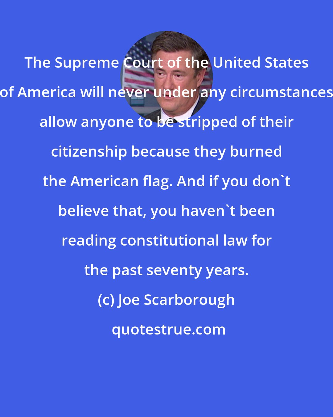 Joe Scarborough: The Supreme Court of the United States of America will never under any circumstances allow anyone to be stripped of their citizenship because they burned the American flag. And if you don't believe that, you haven't been reading constitutional law for the past seventy years.