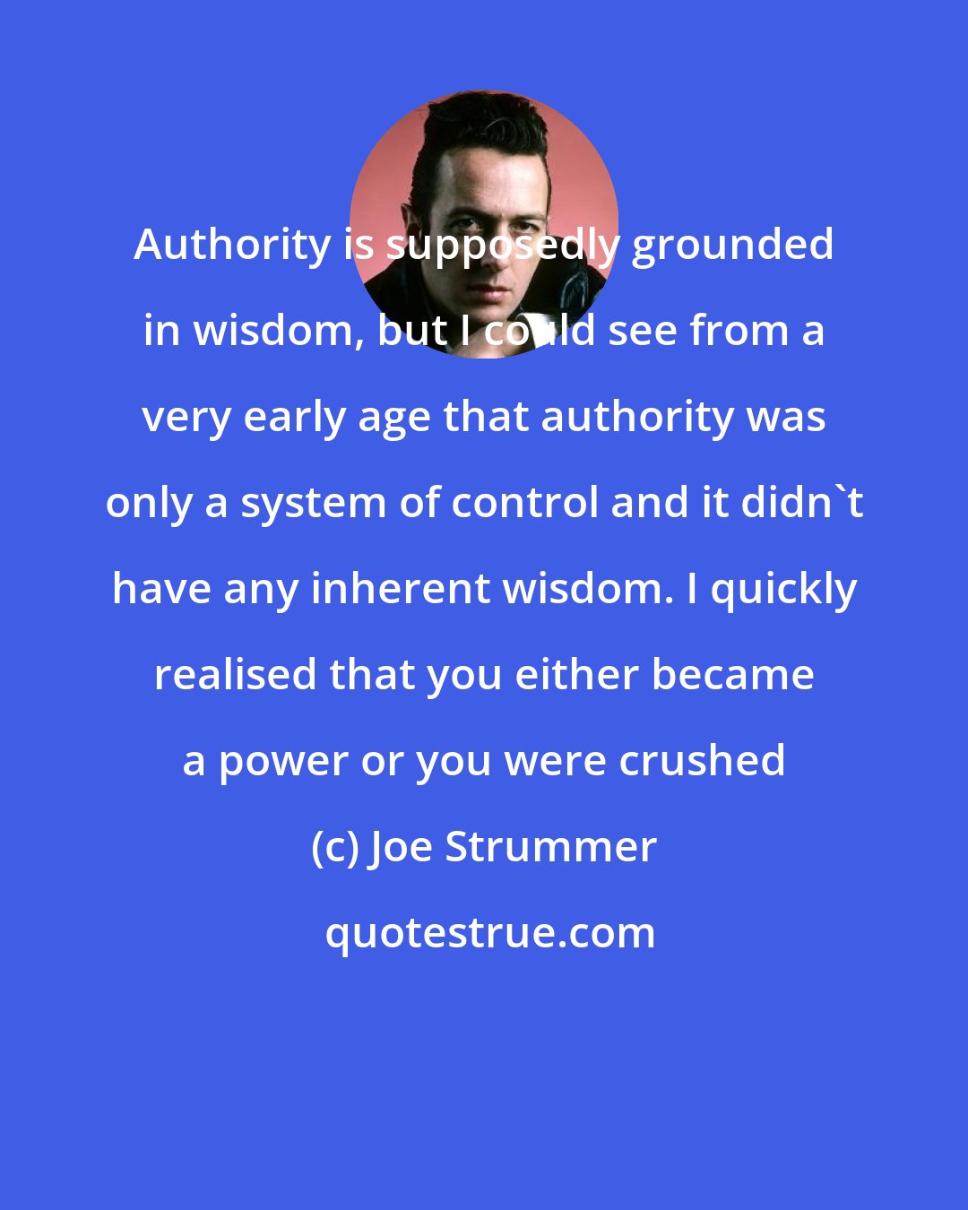 Joe Strummer: Authority is supposedly grounded in wisdom, but I could see from a very early age that authority was only a system of control and it didn't have any inherent wisdom. I quickly realised that you either became a power or you were crushed