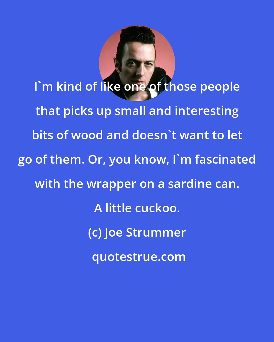 Joe Strummer: I`m kind of like one of those people that picks up small and interesting bits of wood and doesn`t want to let go of them. Or, you know, I`m fascinated with the wrapper on a sardine can. A little cuckoo.