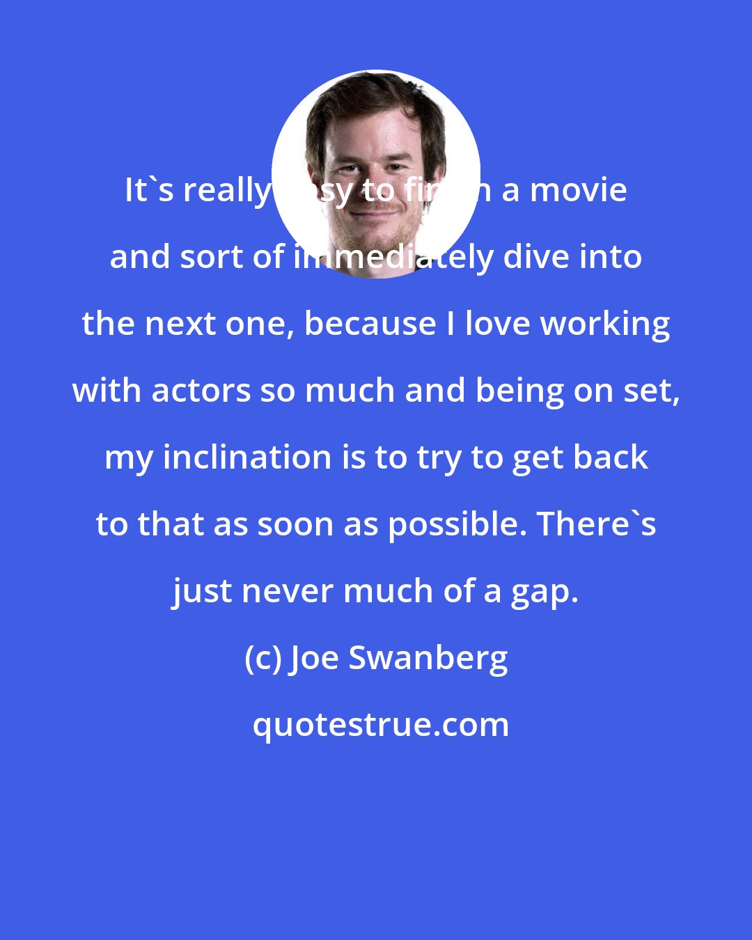 Joe Swanberg: It's really easy to finish a movie and sort of immediately dive into the next one, because I love working with actors so much and being on set, my inclination is to try to get back to that as soon as possible. There's just never much of a gap.