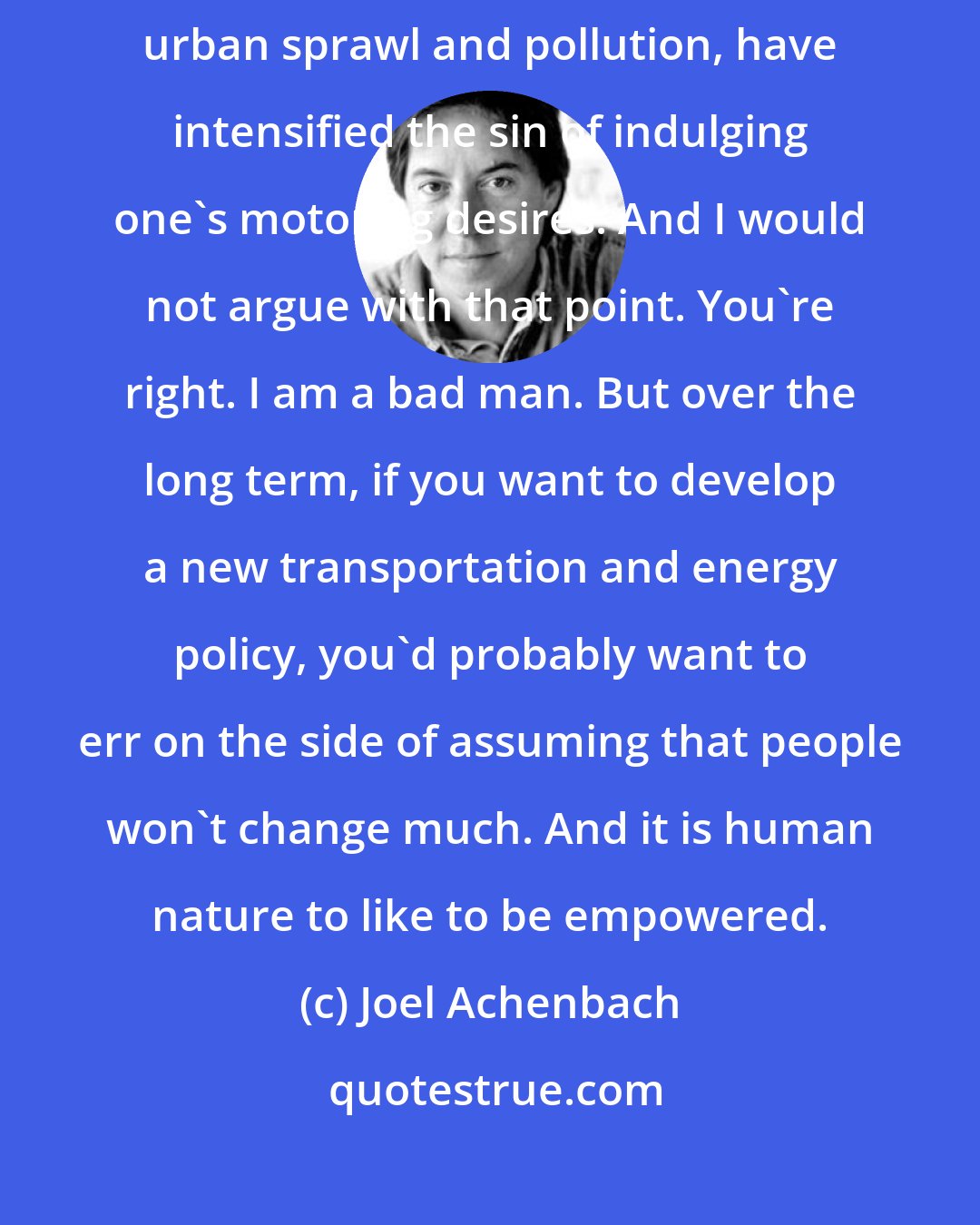 Joel Achenbach: You might declare that global warming and energy insecurity, not to mention urban sprawl and pollution, have intensified the sin of indulging one's motoring desires. And I would not argue with that point. You're right. I am a bad man. But over the long term, if you want to develop a new transportation and energy policy, you'd probably want to err on the side of assuming that people won't change much. And it is human nature to like to be empowered.