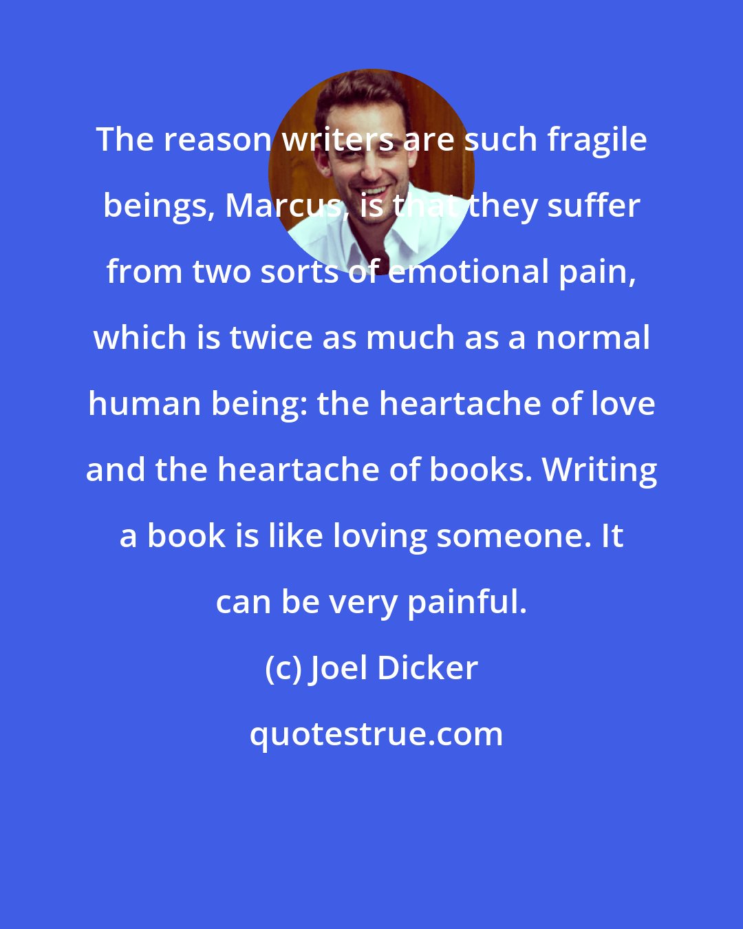 Joel Dicker: The reason writers are such fragile beings, Marcus, is that they suffer from two sorts of emotional pain, which is twice as much as a normal human being: the heartache of love and the heartache of books. Writing a book is like loving someone. It can be very painful.