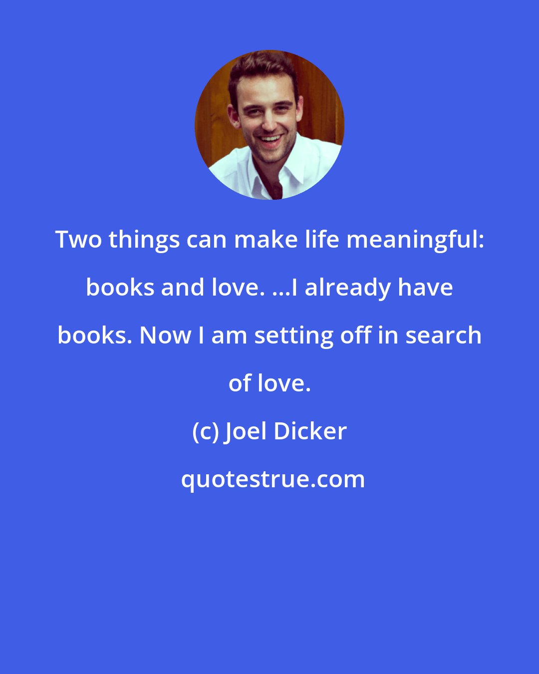Joel Dicker: Two things can make life meaningful: books and love. ...I already have books. Now I am setting off in search of love.