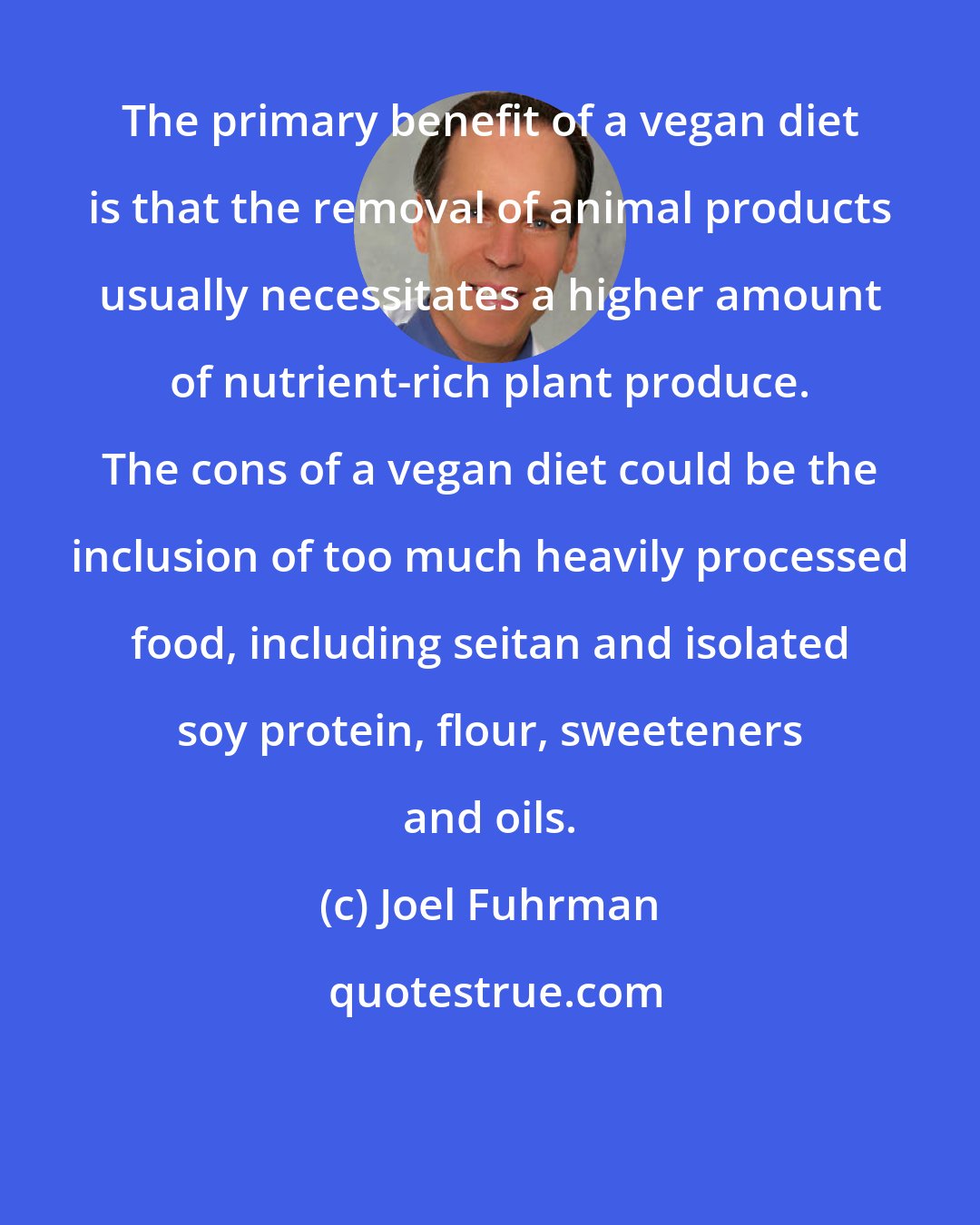 Joel Fuhrman: The primary benefit of a vegan diet is that the removal of animal products usually necessitates a higher amount of nutrient-rich plant produce. The cons of a vegan diet could be the inclusion of too much heavily processed food, including seitan and isolated soy protein, flour, sweeteners and oils.
