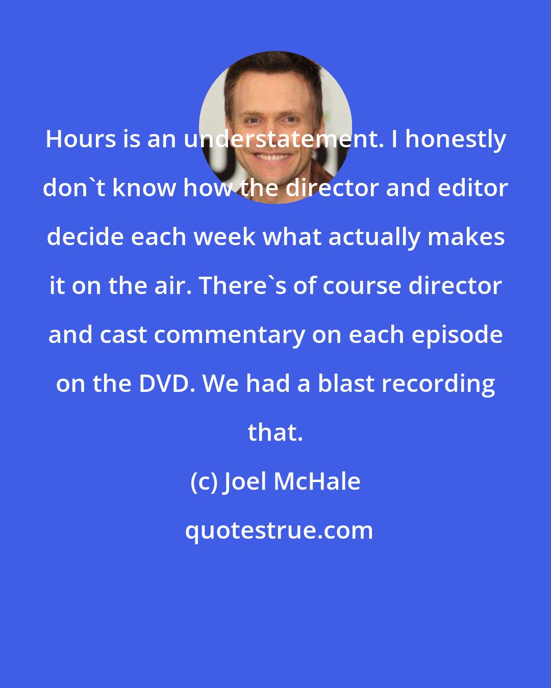 Joel McHale: Hours is an understatement. I honestly don't know how the director and editor decide each week what actually makes it on the air. There's of course director and cast commentary on each episode on the DVD. We had a blast recording that.