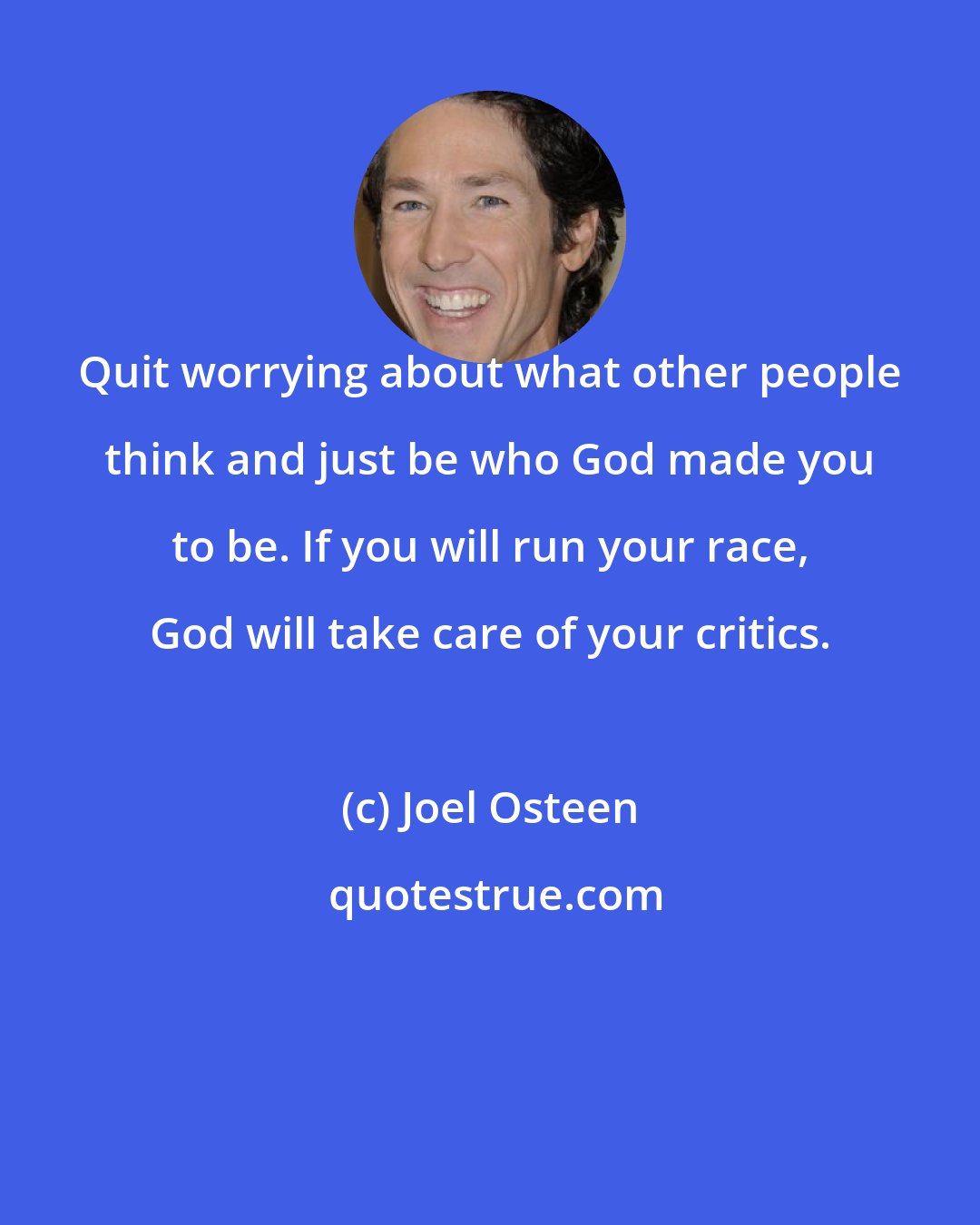 Joel Osteen: Quit worrying about what other people think and just be who God made you to be. If you will run your race, God will take care of your critics.