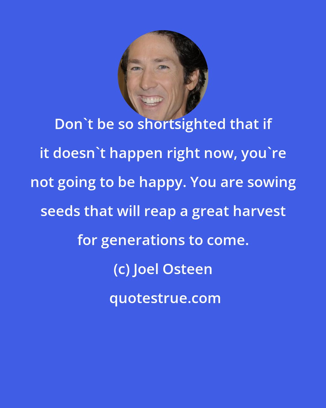 Joel Osteen: Don't be so shortsighted that if it doesn't happen right now, you're not going to be happy. You are sowing seeds that will reap a great harvest for generations to come.