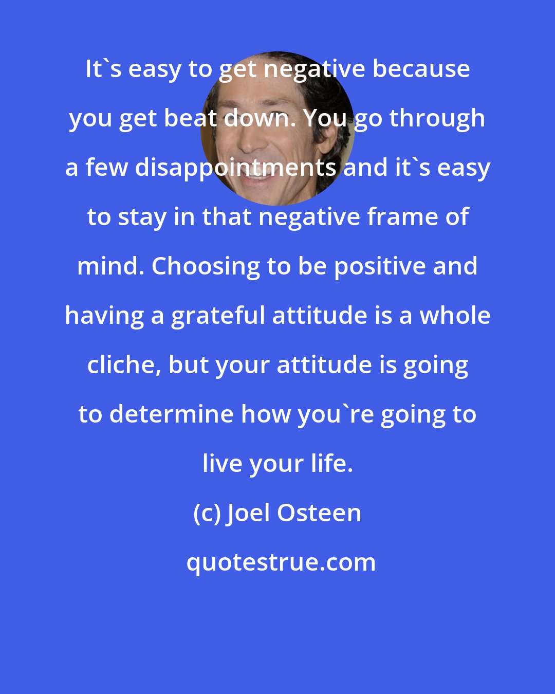 Joel Osteen: It's easy to get negative because you get beat down. You go through a few disappointments and it's easy to stay in that negative frame of mind. Choosing to be positive and having a grateful attitude is a whole cliche, but your attitude is going to determine how you're going to live your life.