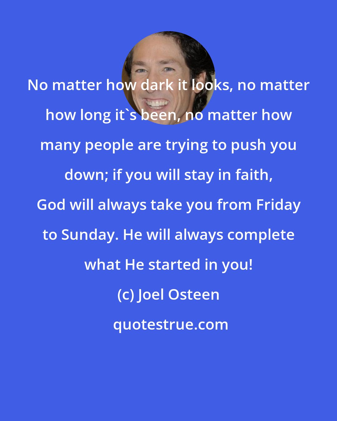 Joel Osteen: No matter how dark it looks, no matter how long it's been, no matter how many people are trying to push you down; if you will stay in faith, God will always take you from Friday to Sunday. He will always complete what He started in you!