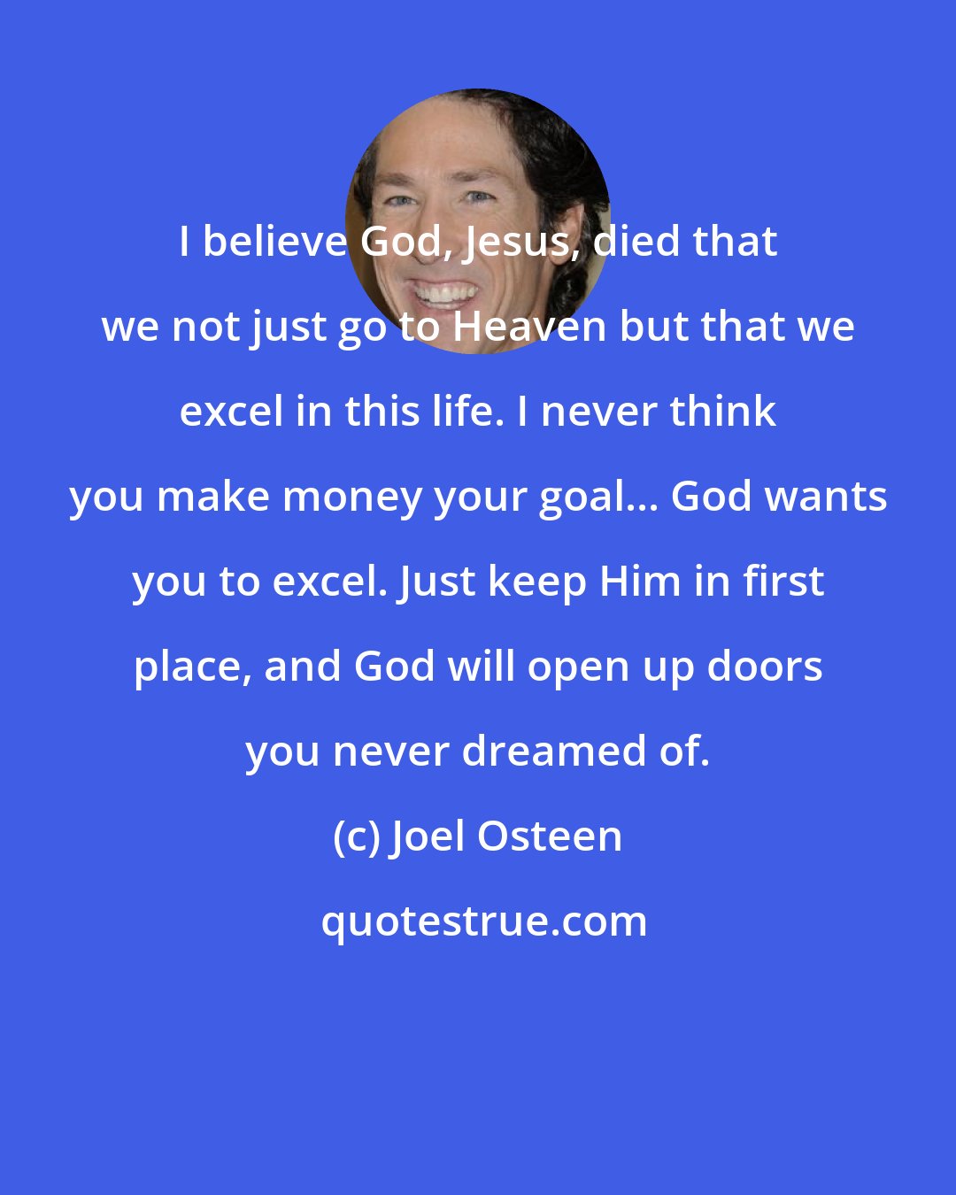Joel Osteen: I believe God, Jesus, died that we not just go to Heaven but that we excel in this life. I never think you make money your goal... God wants you to excel. Just keep Him in first place, and God will open up doors you never dreamed of.