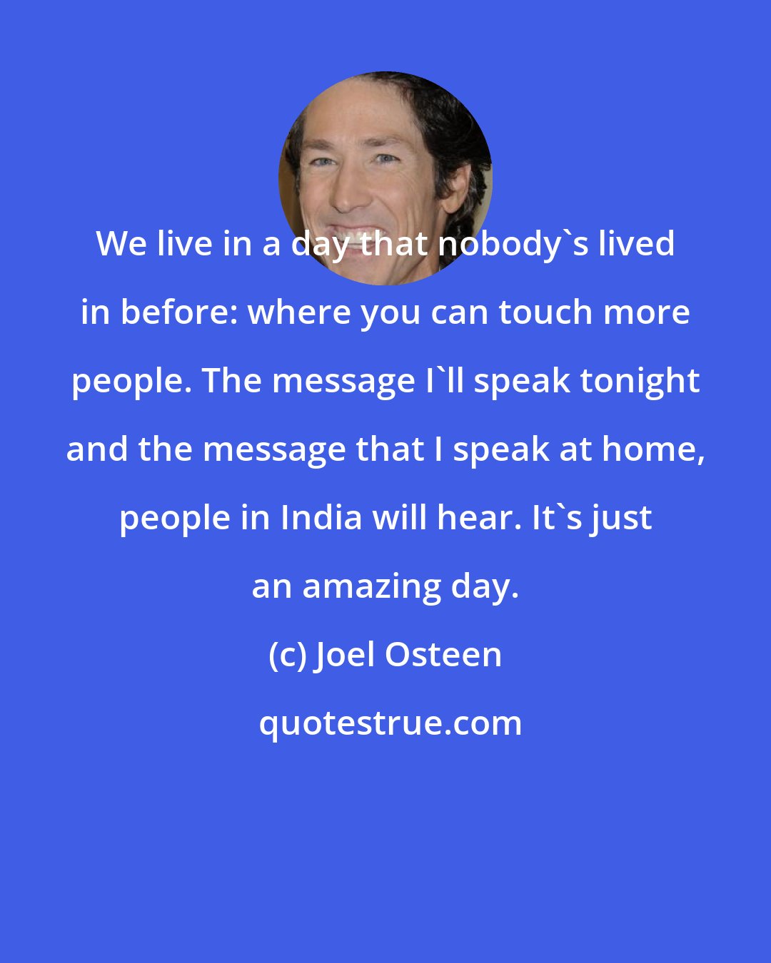 Joel Osteen: We live in a day that nobody's lived in before: where you can touch more people. The message I'll speak tonight and the message that I speak at home, people in India will hear. It's just an amazing day.