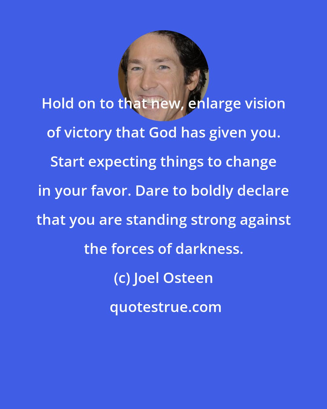 Joel Osteen: Hold on to that new, enlarge vision of victory that God has given you. Start expecting things to change in your favor. Dare to boldly declare that you are standing strong against the forces of darkness.