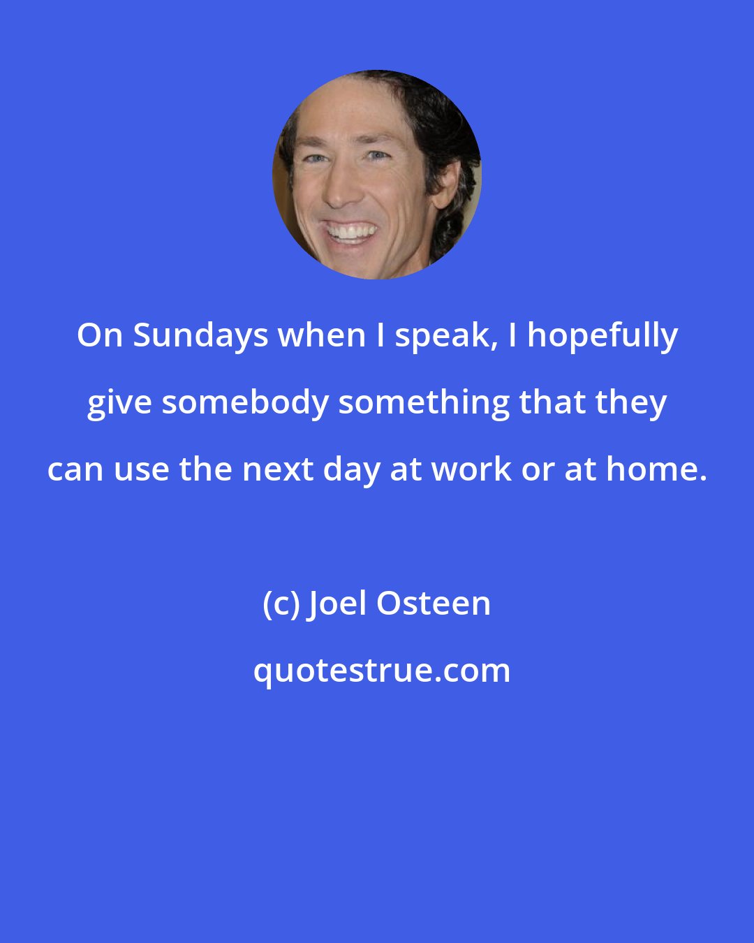 Joel Osteen: On Sundays when I speak, I hopefully give somebody something that they can use the next day at work or at home.