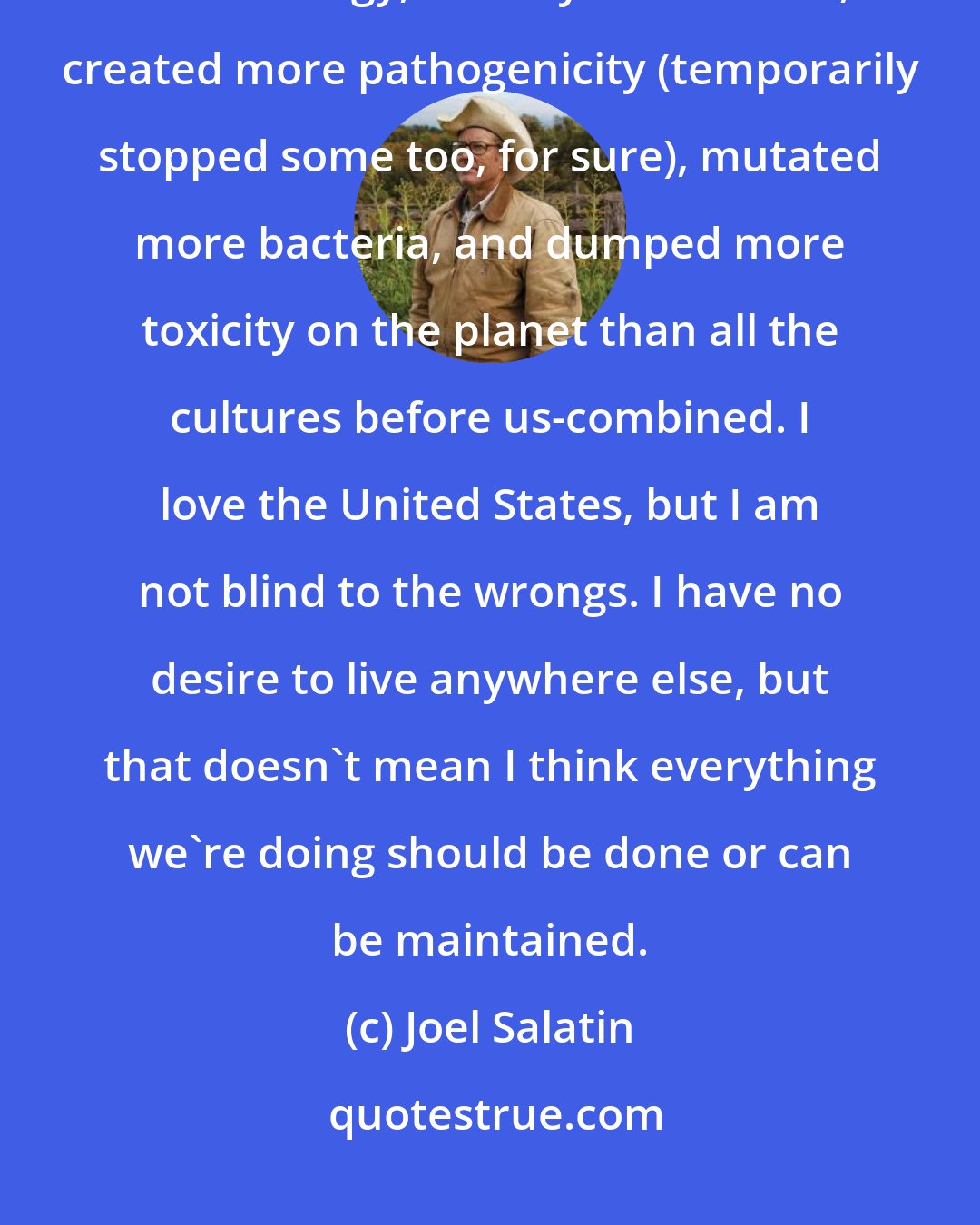 Joel Salatin: Ours is certainly not an old culture. Yet in recent decades we've used more energy, destroyed more soil, created more pathogenicity (temporarily stopped some too, for sure), mutated more bacteria, and dumped more toxicity on the planet than all the cultures before us-combined. I love the United States, but I am not blind to the wrongs. I have no desire to live anywhere else, but that doesn't mean I think everything we're doing should be done or can be maintained.