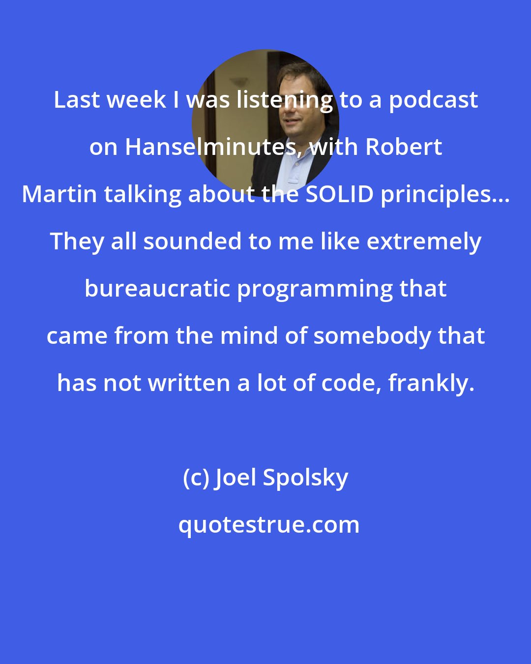 Joel Spolsky: Last week I was listening to a podcast on Hanselminutes, with Robert Martin talking about the SOLID principles... They all sounded to me like extremely bureaucratic programming that came from the mind of somebody that has not written a lot of code, frankly.