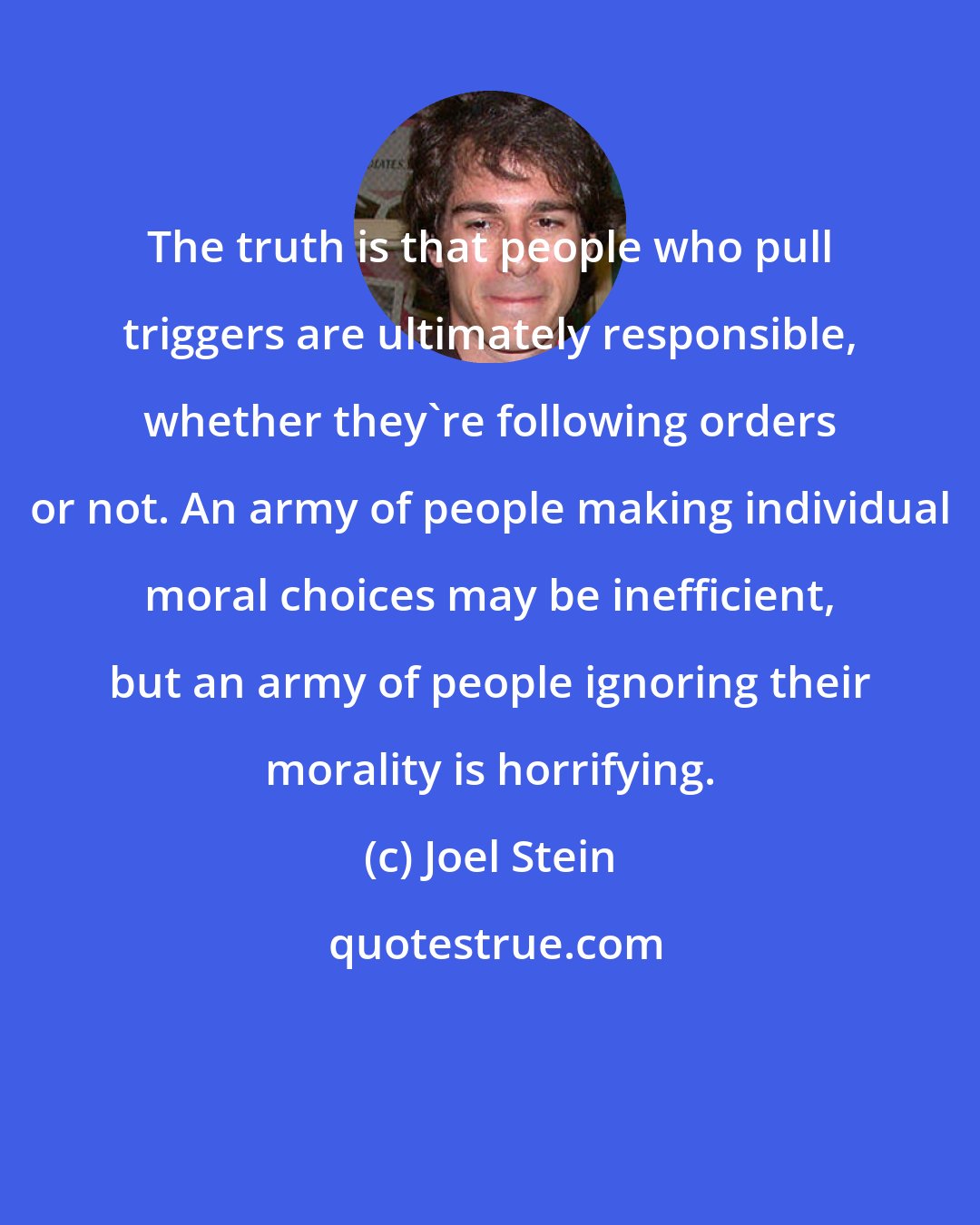 Joel Stein: The truth is that people who pull triggers are ultimately responsible, whether they're following orders or not. An army of people making individual moral choices may be inefficient, but an army of people ignoring their morality is horrifying.