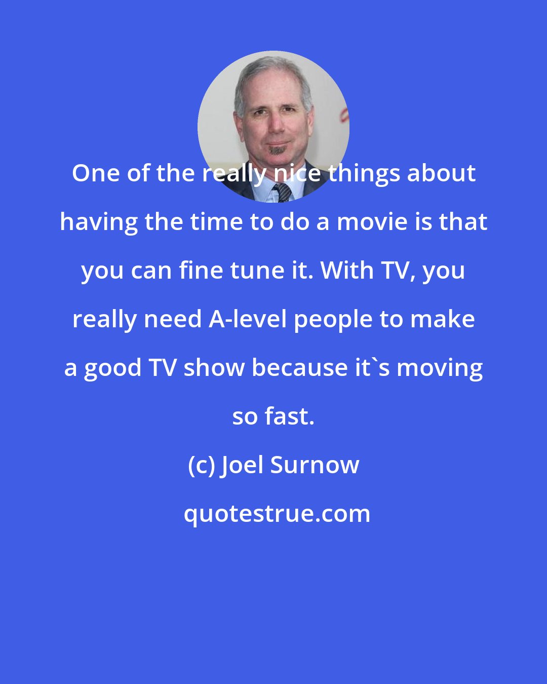 Joel Surnow: One of the really nice things about having the time to do a movie is that you can fine tune it. With TV, you really need A-level people to make a good TV show because it's moving so fast.