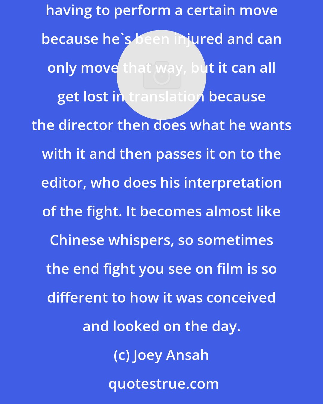 Joey Ansah: With action in Hollywood, a choreographer will be hired to design an amazing fight, with all these cool little narrative bits, such as a fighter having to perform a certain move because he's been injured and can only move that way, but it can all get lost in translation because the director then does what he wants with it and then passes it on to the editor, who does his interpretation of the fight. It becomes almost like Chinese whispers, so sometimes the end fight you see on film is so different to how it was conceived and looked on the day.