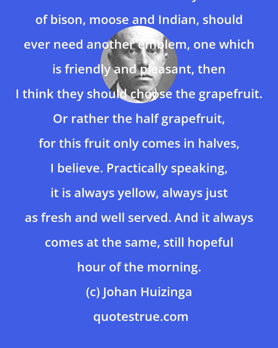 Johan Huizinga: If the Americans, in addition to the eagle and the Stars and Stripes and the more unofficial symbols of bison, moose and Indian, should ever need another emblem, one which is friendly and pleasant, then I think they should choose the grapefruit. Or rather the half grapefruit, for this fruit only comes in halves, I believe. Practically speaking, it is always yellow, always just as fresh and well served. And it always comes at the same, still hopeful hour of the morning.