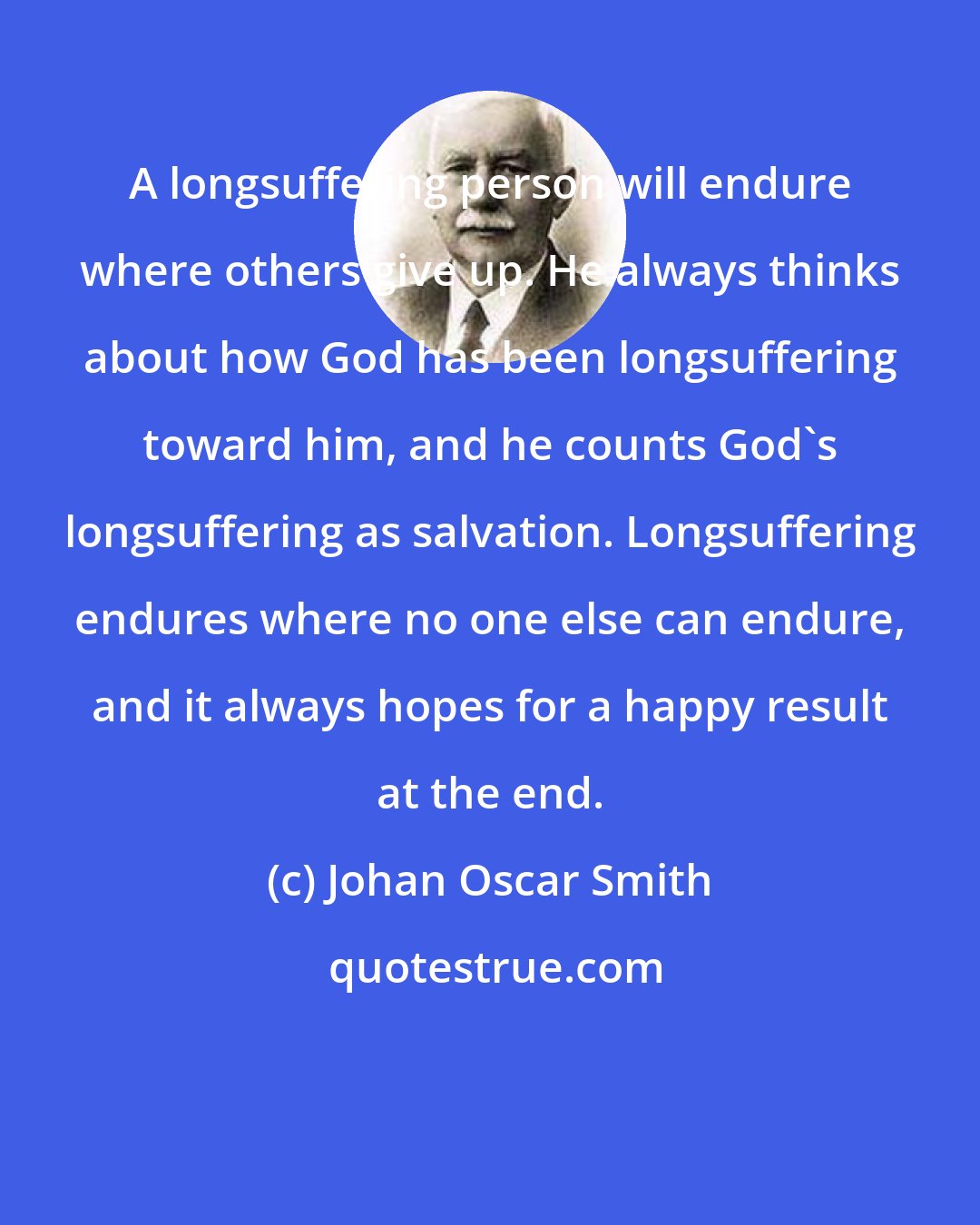 Johan Oscar Smith: A longsuffering person will endure where others give up. He always thinks about how God has been longsuffering toward him, and he counts God's longsuffering as salvation. Longsuffering endures where no one else can endure, and it always hopes for a happy result at the end.