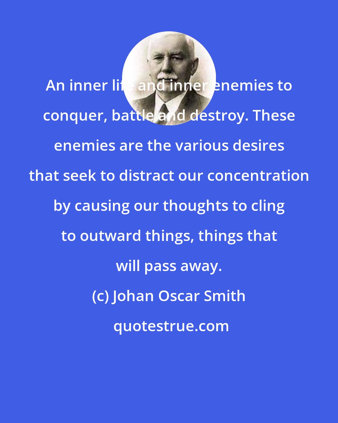 Johan Oscar Smith: An inner life and inner enemies to conquer, battle and destroy. These enemies are the various desires that seek to distract our concentration by causing our thoughts to cling to outward things, things that will pass away.